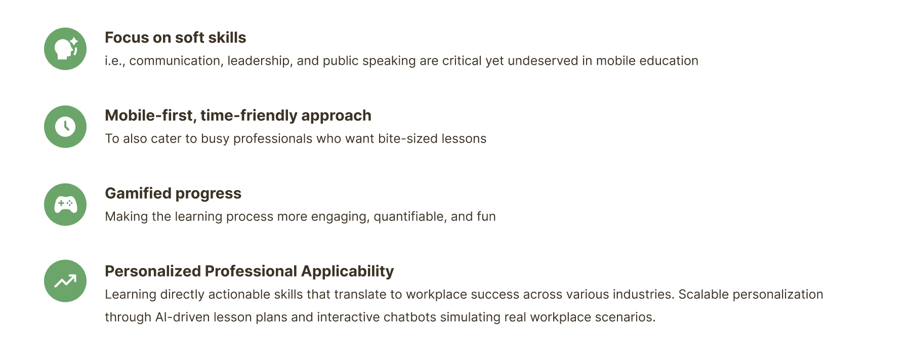 Four ideation factors. Focus on soft skills: communication, leadership and public speaking are critical yet underserved in mobile education. Mobile-first, time-friendly approach: to cater to busy professionals who want bite-sized lessons. Gamified progress: making the learning process more engaging, quantifiable and fun. Personalized professional applicability: learning directly actionable skills that translate to workplace success across industries, with scalable personalization through AI-driven lesson plans and interactive chatbots simulating real workplace scenarios.